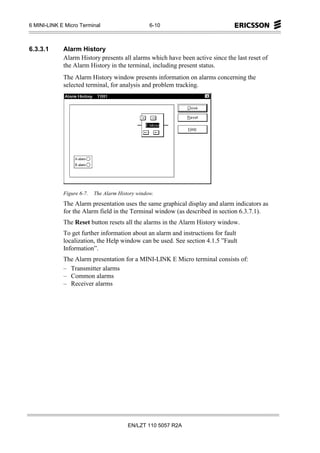 6 MINI-LINK E Micro Terminal                      6-10



6.3.3.1      Alarm History
             Alarm History presents all alarms which have been active since the last reset of
             the Alarm History in the terminal, including present status.
             The Alarm History window presents information on alarms concerning the
             selected terminal, for analysis and problem tracking.




             Figure 6-7.   The Alarm History window.
             The Alarm presentation uses the same graphical display and alarm indicators as
             for the Alarm field in the Terminal window (as described in section 6.3.7.1).
             The Reset button resets all the alarms in the Alarm History window.
             To get further information about an alarm and instructions for fault
             localization, the Help window can be used. See section 4.1.5 ”Fault
             Information”.
             The Alarm presentation for a MINI-LINK E Micro terminal consists of:
             – Transmitter alarms
             – Common alarms
             – Receiver alarms




                                         EN/LZT 110 5057 R2A
 