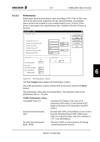 6-11                       6 MINI-LINK E Micro Terminal



6.3.3.2   Performance
          Performance presents performance values according to ITU-T Rec G.826, max.
          AGC levels and current temperature for the selected terminal. Accumulated
          data is saved in the terminal in a non-volatile memory every 18 hours. If the
          power is interrupted, loss of performance data is limited to the last 18 hours at
          the most.




                                                                                                          6
          Figure 6-8.   The Performance window.
          The New Sample button updates the Performance window.
          The traffic performance counters and the AGC levels can be cleared with Reset
          buttons.
          The performance values data is presented below. The maximum value for the
          performance data is > 50 years.
          Traffic Performance values:
          Unavailable Time, UT                    A period of UT begins at the onset of 10
                                                  consecutive SES events. (A new period of AT
                                                  begins at the onset of 10 consecutive non-SES
                                                  events.)
          Severely Errored Seconds,               Seconds with ≥30% errored blocks or one or more
          SES                                     Severely Disturbed Period, SDP. (SDP occurs
                                                  with, over a period of time, a bit error intensity of
                                                  >10-2 or an interruption.)
          Severely Errored Seconds                The ratio of SES to total seconds in AT during
          Ratio, SESR                             a fixed measurement interval.



                                     EN/LZT 110 5057 R2A
 