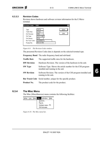 6-13                 6 MINI-LINK E Micro Terminal




6.3.3.3   Revision Codes
          Revision shows hardware and software revision information for the E Micro
          terminal.




          Figure 6-9.   The Revision Codes window.
          The presented Revision Codes data is depends on the selected terminal type.
          Frequency Band The radio frequency band and sub-band.
          Traffic Rate         The supported traffic rates for the hardware.
          HW Revision          Hardware Revision. The version of the hardware in the unit.
          SW Type              Software Type. Shows the article number for the CSS program
                               installed and running in the unit
          SW Revision          Software Revision. The version of the CSS program installed and
                               running in the unit.
                                                                                                   6
          Bar Track Code Serial number, unique for the specific product.
          Product No.          The product code for the product.



6.3.4     The Misc Menu
          The Misc (Miscellaneous) menu contains the following facilities:




          Figure 6-10. The Misc menu bar.




                                     EN/LZT 110 5057 R2A
 