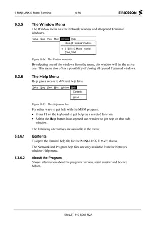 6 MINI-LINK E Micro Terminal                     6-16



6.3.5        The Window Menu
             The Window menu lists the Network window and all opened Terminal
             windows.




             Figure 6-14. The Window menu bar.
             By selecting one of the windows from the menu, this window will be the active
             one. This menu also offers a possibility of closing all opened Terminal windows.

6.3.6        The Help Menu
             Help gives access to different help files.




             Figure 6-15. The Help menu bar.
             For other ways to get help with the MSM program:
             • Press F1 on the keyboard to get help on a selected function.
             • Select the Help button in an opened sub-window to get help on that sub-
               window.

             The following alternatives are available in the menu:

6.3.6.1      Contents
             To open the terminal help file for the MINI-LINK E Micro Radio.
             The Network and Program help files are only available from the Network
             window Help menu.

6.3.6.2      About the Program
             Shows information about the program: version, serial number and licence
             holder.




                                       EN/LZT 110 5057 R2A
 