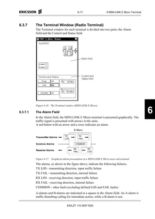 6-17                      6 MINI-LINK E Micro Terminal




6.3.7     The Terminal Window (Radio Terminal)
          The Terminal window for each terminal is divided into two parts; the Alarm
          field and the Control and Status field.




          Figure 6-16. The Terminal window (MINI-LINK E Micro).

6.3.7.1   The Alarm Field                                                                              6
          In the Alarm field, the MINI-LINK E Micro terminal is presented graphically. The
          traffic signal is presented with arrows in the units.
          A red button with an arrow and a cross indicates an alarm.




          Figure 6-17. Graphical alarm presentation in a MINI-LINK E Micro near-end terminal.
          The alarms, as shown in the figure above, indicate the following failures:
          TX LOS - transmitting direction, input traffic failure
          TX FAIL - transmitting direction, internal failure
          RX LOS - receiving direction, input traffic failure
          RX FAIL - receiving direction, internal failure
          COMMON - other fault (excluding defined LOS and FAIL faults)
          A-alarms and B-alarms are indicated in a square in the Alarm field. An A-alarm is
          traffic disturbing calling for immediate action, while a B-alarm is not.

                                     EN/LZT 110 5057 R2A
 