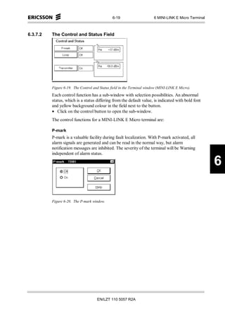 6-19                     6 MINI-LINK E Micro Terminal



6.3.7.2   The Control and Status Field




          Figure 6-19. The Control and Status field in the Terminal window (MINI-LINK E Micro).
          Each control function has a sub-window with selection possibilities. An abnormal
          status, which is a status differing from the default value, is indicated with bold font
          and yellow background colour in the field next to the button.
          • Click on the control button to open the sub-window.
          The control functions for a MINI-LINK E Micro terminal are:

          P-mark
          P-mark is a valuable facility during fault localization. With P-mark activated, all
          alarm signals are generated and can be read in the normal way, but alarm
          notification messages are inhibited. The severity of the terminal will be Warning
          independent of alarm status.

                                                                                                       6

          Figure 6-20. The P-mark window.




                                     EN/LZT 110 5057 R2A
 