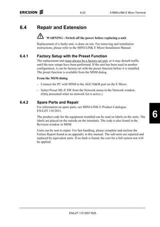 6-23                     6 MINI-LINK E Micro Terminal




6.4     Repair and Extension

               WARNING - Switch off the power before replacing a unit.
        Replacement of a faulty unit, is done on site. For removing and installation
        instructions, please refer to the MINI-LINK E Micro Installation Manual.

6.4.1   Factory Setup with the Preset Function
        The replacement unit must always be a factory-set unit, or it may disturb traffic
        until the new setups have been performed. If the unit has been used in another
        configuration, it can be factory-set with the preset function before it is installed.
        The preset function is available from the MSM dialog.
        From the MSM dialog
        - Connect the PC with MSM to the AGC/O&M port on the E Micro.
        - Select Preset ML-E SW from the Network menu in the Network window.
          (Only presented when no network list is active.)

6.4.2   Spare Parts and Repair
        For information on spare parts, see MINI-LINK E Product Catalogue,
        EN/LZT 110 2011.
        The product code for the equipment installed can be read on labels on the units. The
        labels are placed on the outside on the terminals. The code is also found in the
                                                                                                   6
        Revision window in MSM.
        Units can be sent to repair. For fast handling, please complete and enclose the
        Failure Report found as an appendix in this manual. The sub-units are repaired and
        replaced by equivalent units. If no fault is found, the cost for a full system test will
        be applied.




                                  EN/LZT 110 5057 R2A
 
