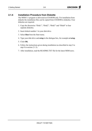 2 Getting Started                                2-6




2.1.4         Installation Procedure from Diskette
              The MSM 5.1 program is delivered on CD-ROM only. For installation from
              diskette the installation files can be copied from CD-ROM to diskettes. Four
              diskettes are required.
              1. Copy the directories “Disk1”, “Disk2”, “Disk3” and “Disk4” to four
                 separate diskettes.
              2. Insert diskett number 1 in your disk drive.
              3. Select Run from the Start menu.
              4. Type your disk drive and setup in the dialogue box, for example a:setup.
              5. Click OK.
              6. Follow the instructions given during installation (as described in step 2 to
                 step 8 in section 2.1.3).
              7. After installation, read the README.TXT file for the latest MSM news.




                                       EN/LZT 110 5057 R2A
 