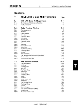 7-1           7 MINI-LINK C and MkII Terminals




Contents
7         MINI-LINK C and MkII Terminals                                  Page

7.1       MINI-LINK C and MkII Supervision                                 7-3
7.1.1     Operation and Maintenance Facilities                              7-4
7.1.2     Fault Localization                                                7-4

7.2       Radio Terminal Window                                            7-5
7.2.1     The Setup menu                                                    7-5
7.2.1.1   Main Setup                                                        7-6
7.2.2     The Log Menu                                                      7-8
7.2.2.1   Alarm Log                                                         7-8
7.2.3     The View Menu                                                     7-8
7.2.3.1   Performance                                                       7-9
7.2.3.2   Revision Codes                                                    7-9
7.2.4     The Misc Menu                                                    7-10
7.2.4.1   Restore                                                          7-10
7.2.4.2   User Ports                                                       7-11
7.2.4.3   Service Channel Test                                             7-12
7.2.4.4   Update Status                                                    7-12
7.2.5     The Window Menu                                                  7-12
7.2.6     The Help Menu                                                    7-13
7.2.6.1   Contents                                                         7-13
7.2.6.2   About the Program                                                7-13
7.2.7     The Terminal Window (Radio Terminal)                             7-14
7.2.7.1   The Alarm Field                                                  7-15
7.2.7.2   The Control and Status Field                                     7-16


7.3       SMM Terminal Window                                             7-19
7.3.1     The Setup Menu                                                   7-20
7.3.1.1
7.3.2
7.3.2.1
          Main Setup
          The Log Menu
          Alarm Log
                                                                           7-20
                                                                           7-22
                                                                           7-22
                                                                                              7
7.3.3     The View Menu                                                    7-23
7.3.3.1   Performance                                                      7-23
7.3.3.2   Revision Codes                                                   7-24
7.3.4     The Misc Menu                                                    7-24
7.3.4.1   Restore                                                          7-24
7.3.4.2   User Ports                                                       7-25
7.3.4.3   Service Channel Test                                             7-26
7.3.4.4   Update Status                                                    7-26
7.3.5     The Window Menu                                                  7-26
7.3.6     The Help Menu                                                    7-27
7.3.6.1   Contents                                                         7-27
7.3.6.2   About the Program                                                7-27
7.3.7     The Terminal Window (SMM)                                        7-28
7.3.7.1   The Alarm Field                                                  7-29
7.3.7.2   The Control and Status Field                                     7-30




                                     EN/LZT 110 5057 R2A
 