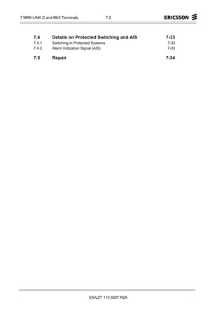 7 MINI-LINK C and MkII Terminals                  7-2




       7.4       Details on Protected Switching and AIS    7-33
       7.4.1     Switching in Protected Systems            7-33
       7.4.2     Alarm Indication Signal (AIS)             7-33

       7.5       Repair                                    7-34




                                     EN/LZT 110 5057 R2A
 