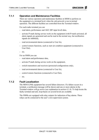 7 MINI-LINK C and MkII Terminals               7-4




7.1.1        Operation and Maintenance Facilities
             There are various operation and maintenance facilities in MSM to perform on
             the equipment at a terminal level, when the sub-network is run in normal
             operation. The different facilities are controlled from the Terminal window.
             For each radio terminal you can
             - read alarm, performance and AGC (RF input level) data,
             - activate P-mark during service work on the equipment (with P-mark activated, all
               alarm signals are generated and can be read in the normal way, but notification
               signals are inhibited),
             - read environmental alarms (connected to User In),
             - control remote functions, such as start air condition equipment (connected to
               User Out),
             - etc.
             For an SMM you can
             - read alarm and performance data,
             - activate P-mark during service work on the equipment,
             - switch transmitters and receivers (protected configurations only),
             - read environmental alarms (connected to User In),
             - control remote functions (connected to User Out),
             - etc.

7.1.2        Fault Localization
             The MINI-LINK equipment has several failure detectors. If a failure occurs in a
             terminal, a notification message will be shown and one or more alarms in the
             Terminal window will go active (see explanation in section 4.1.4). To help locate the
             faulty terminal and unit, loop-backs on several levels are available.
             The SMMs are equipped with relay outputs for indication of bay alarms. These
             relays can be connected to the user’s own supervision system.




                                      EN/LZT 110 5057 R2A
 