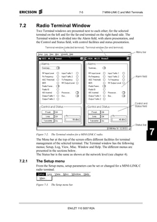 7-5                 7 MINI-LINK C and MkII Terminals




7.2     Radio Terminal Window
        Two Terminal windows are presented next to each other; for the selected
        terminal on the left and for the far-end terminal on the right-hand side. The
        Terminal window is divided into the Alarm field, with alarm presentation, and
        the Control and Status field, with control facilities and status presentation.




        Figure 7-2.   The Terminal window for a MINI-LINK C radio.                                  7
        The Menu bar at the top of the screen offers different facilities for terminal
        management of the selected terminal. The Terminal window has the following
        menus; Setup, Log, View, Misc. Window and Help. The different menus are
        presented in the sections below.
        The Status bar is the same as shown at the network level (see chapter 4).

7.2.1   The Setup menu
        From the Setup menu, setup parameters can be set or changed for a MINI-LINK C
        radio terminal.



        Figure 7-3.   The Setup menu bar.




                                    EN/LZT 110 5057 R2A
 