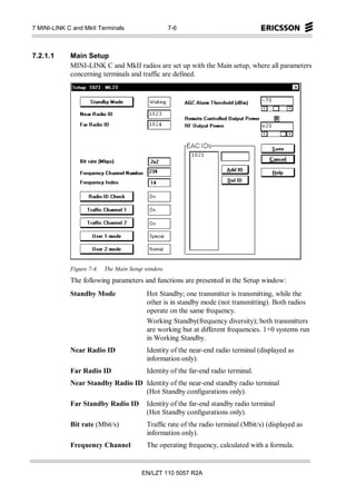 7 MINI-LINK C and MkII Terminals                    7-6



7.2.1.1      Main Setup
             MINI-LINK C and MkII radios are set up with the Main setup, where all parameters
             concerning terminals and traffic are defined.




             Figure 7-4.   The Main Setup window.
             The following parameters and functions are presented in the Setup window:
             Standby Mode                 Hot Standby; one transmitter is transmitting, while the
                                          other is in standby mode (not transmitting). Both radios
                                          operate on the same frequency.
                                          Working Standby(frequency diversity); both transmitters
                                          are working but at different frequencies. 1+0 systems run
                                          in Working Standby.
             Near Radio ID                Identity of the near-end radio terminal (displayed as
                                          information only).
             Far Radio ID                 Identity of the far-end radio terminal.
             Near Standby Radio ID Identity of the near-end standby radio terminal
                                   (Hot Standby configurations only).
             Far Standby Radio ID         Identity of the far-end standby radio terminal
                                          (Hot Standby configurations only).
             Bit rate (Mbit/s)            Traffic rate of the radio terminal (Mbit/s) (displayed as
                                          information only).
             Frequency Channel            The operating frequency, calculated with a formula.


                                        EN/LZT 110 5057 R2A
 