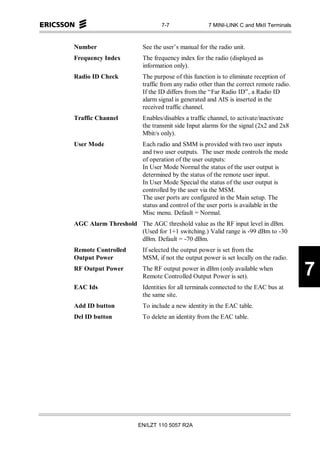 7-7                7 MINI-LINK C and MkII Terminals



Number                  See the user’s manual for the radio unit.
Frequency Index         The frequency index for the radio (displayed as
                        information only).
Radio ID Check          The purpose of this function is to eliminate reception of
                        traffic from any radio other than the correct remote radio.
                        If the ID differs from the “Far Radio ID”, a Radio ID
                        alarm signal is generated and AIS is inserted in the
                        received traffic channel.
Traffic Channel         Enables/disables a traffic channel, to activate/inactivate
                        the transmit side Input alarms for the signal (2x2 and 2x8
                        Mbit/s only).
User Mode               Each radio and SMM is provided with two user inputs
                        and two user outputs. The user mode controls the mode
                        of operation of the user outputs:
                        In User Mode Normal the status of the user output is
                        determined by the status of the remote user input.
                        In User Mode Special the status of the user output is
                        controlled by the user via the MSM.
                        The user ports are configured in the Main setup. The
                        status and control of the user ports is available in the
                        Misc menu. Default = Normal.
AGC Alarm Threshold The AGC threshold value as the RF input level in dBm.
                    (Used for 1+1 switching.) Valid range is -99 dBm to -30
                    dBm. Default = -70 dBm.
Remote Controlled       If selected the output power is set from the
Output Power            MSM, if not the output power is set locally on the radio.
RF Output Power         The RF output power in dBm (only available when
                        Remote Controlled Output Power is set).                       7
EAC Ids                 Identities for all terminals connected to the EAC bus at
                        the same site.
Add ID button           To include a new identity in the EAC table.
Del ID button           To delete an identity from the EAC table.




                      EN/LZT 110 5057 R2A
 