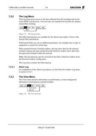 7 MINI-LINK C and MkII Terminals                7-8




7.2.2        The Log Menu
             The Log menu gives access to the data collected from the terminals and stored
             in the MSM Log directory. You can read, sort and print the log files for analysis
             and problem tracking.




             Figure 7-5.   The Log menu bar.
             The following functions are available for the Alarm Log window; Print to File,
             Search Filter and Refresh.
             With Search Filter you can set different parameters, for example time or type of
             equipment, to search for certain logs.
             When opened from the Terminal window, the logs show data for the selected
             terminal, whereas the logs reached from the Network window show data from
             all supervised terminals within the network.
             Note: The log functions must be activated in the Data Collection window from
             the Network window Config menu.
             The Log menu contains the following log:

7.2.2.1      Alarm Log
             For explanation of the Alarm Log options, see the Network window Log menu
             in section 4.3.6.1.

7.2.3        The View Menu
             The View menu presents information on performance, revision and general
             information concerning the selected terminal.




             Figure 7-6.   The View menu bar.




                                        EN/LZT 110 5057 R2A
 