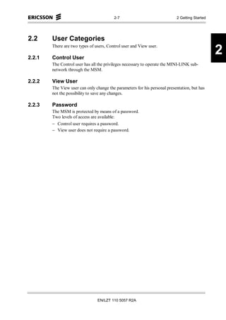 2-7                               2 Getting Started




2.2     User Categories
        There are two types of users, Control user and View user.

2.2.1   Control User
                                                                                               2
        The Control user has all the privileges necessary to operate the MINI-LINK sub-
        network through the MSM.

2.2.2   View User
        The View user can only change the parameters for his personal presentation, but has
        not the possibility to save any changes.

2.2.3   Password
        The MSM is protected by means of a password.
        Two levels of access are available:
        − Control user requires a password.
        − View user does not require a password.




                                EN/LZT 110 5057 R2A
 