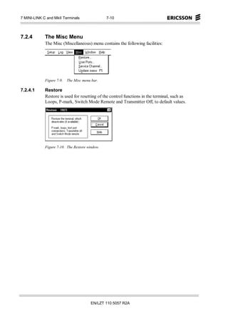 7 MINI-LINK C and MkII Terminals                7-10




7.2.4        The Misc Menu
             The Misc (Miscellaneous) menu contains the following facilities:




             Figure 7-9.   The Misc menu bar.

7.2.4.1      Restore
             Restore is used for resetting of the control functions in the terminal, such as
             Loops, P-mark, Switch Mode Remote and Transmitter Off, to default values.




             Figure 7-10. The Restore window.




                                        EN/LZT 110 5057 R2A
 