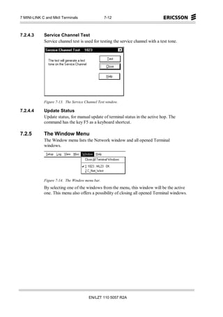 7 MINI-LINK C and MkII Terminals                 7-12



7.2.4.3      Service Channel Test
             Service channel test is used for testing the service channel with a test tone.




             Figure 7-13. The Service Channel Test window.

7.2.4.4      Update Status
             Update status, for manual update of terminal status in the active hop. The
             command has the key F5 as a keyboard shortcut.

7.2.5        The Window Menu
             The Window menu lists the Network window and all opened Terminal
             windows.




             Figure 7-14. The Window menu bar.
             By selecting one of the windows from the menu, this window will be the active
             one. This menu also offers a possibility of closing all opened Terminal windows.




                                        EN/LZT 110 5057 R2A
 