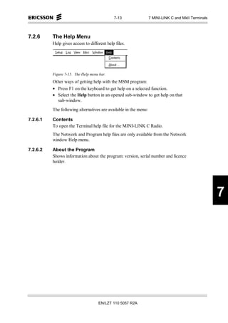 7-13                 7 MINI-LINK C and MkII Terminals



7.2.6     The Help Menu
          Help gives access to different help files.




          Figure 7-15. The Help menu bar.
          Other ways of getting help with the MSM program:
          • Press F1 on the keyboard to get help on a selected function.
          • Select the Help button in an opened sub-window to get help on that
            sub-window.

          The following alternatives are available in the menu:

7.2.6.1   Contents
          To open the Terminal help file for the MINI-LINK C Radio.
          The Network and Program help files are only available from the Network
          window Help menu.

7.2.6.2   About the Program
          Shows information about the program: version, serial number and licence
          holder.




                                                                                                     7




                                    EN/LZT 110 5057 R2A
 