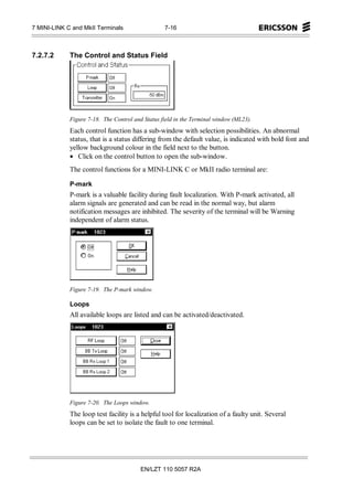 7 MINI-LINK C and MkII Terminals                  7-16



7.2.7.2      The Control and Status Field




             Figure 7-18. The Control and Status field in the Terminal window (ML23).
             Each control function has a sub-window with selection possibilities. An abnormal
             status, that is a status differing from the default value, is indicated with bold font and
             yellow background colour in the field next to the button.
             • Click on the control button to open the sub-window.
             The control functions for a MINI-LINK C or MkII radio terminal are:

             P-mark
             P-mark is a valuable facility during fault localization. With P-mark activated, all
             alarm signals are generated and can be read in the normal way, but alarm
             notification messages are inhibited. The severity of the terminal will be Warning
             independent of alarm status.




             Figure 7-19. The P-mark window.

             Loops
             All available loops are listed and can be activated/deactivated.




             Figure 7-20. The Loops window.
             The loop test facility is a helpful tool for localization of a faulty unit. Several
             loops can be set to isolate the fault to one terminal.




                                         EN/LZT 110 5057 R2A
 