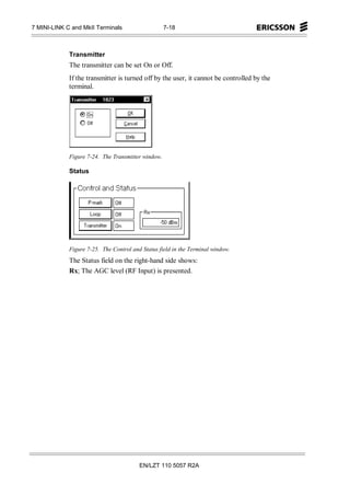 7 MINI-LINK C and MkII Terminals                    7-18



             Transmitter
             The transmitter can be set On or Off.
             If the transmitter is turned off by the user, it cannot be controlled by the
             terminal.




             Figure 7-24. The Transmitter window.

             Status




             Figure 7-25. The Control and Status field in the Terminal window.
             The Status field on the right-hand side shows:
             Rx; The AGC level (RF Input) is presented.




                                         EN/LZT 110 5057 R2A
 