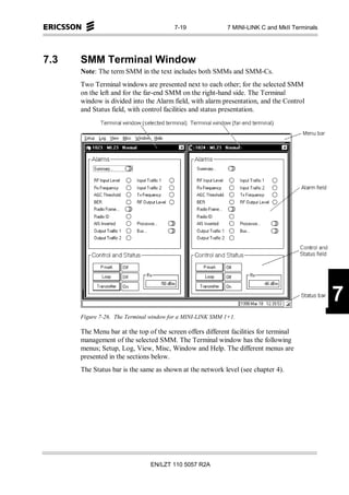 7-19                7 MINI-LINK C and MkII Terminals




7.3   SMM Terminal Window
      Note: The term SMM in the text includes both SMMs and SMM-Cs.
      Two Terminal windows are presented next to each other; for the selected SMM
      on the left and for the far-end SMM on the right-hand side. The Terminal
      window is divided into the Alarm field, with alarm presentation, and the Control
      and Status field, with control facilities and status presentation.




                                                                                               7
      Figure 7-26. The Terminal window for a MINI-LINK SMM 1+1.

      The Menu bar at the top of the screen offers different facilities for terminal
      management of the selected SMM. The Terminal window has the following
      menus; Setup, Log, View, Misc, Window and Help. The different menus are
      presented in the sections below.
      The Status bar is the same as shown at the network level (see chapter 4).




                               EN/LZT 110 5057 R2A
 