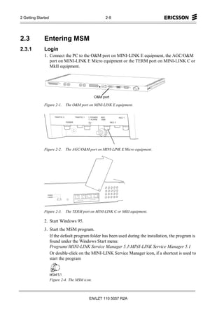 2 Getting Started                                     2-8




2.3           Entering MSM
2.3.1         Login
              1. Connect the PC to the O&M port on MINI-LINK E equipment, the AGC/O&M
                 port on MINI-LINK E Micro equipment or the TERM port on MINI-LINK C or
                 MkII equipment.




                                                O&M port

              Figure 2-1.    The O&M port on MINI-LINK E equipment.




              Figure 2-2.    The AGC/O&M port on MINI-LINK E Micro equipment.




                POWER
                P-MARK




              Figure 2-3.    The TERM port on MINI-LINK C or MkII equipment.

              2. Start Windows 95.
              3. Start the MSM program.
                 If the default program folder has been used during the installation, the program is
                 found under the Windows Start menu:
                 ProgramsMINI-LINK Service Manager 5.1MINI-LINK Service Manager 5.1
                 Or double-click on the MINI-LINK Service Manager icon, if a shortcut is used to
                 start the program



                    Figure 2-4. The MSM icon.



                                           EN/LZT 110 5057 R2A
 