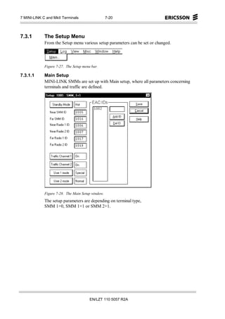 7 MINI-LINK C and MkII Terminals                   7-20




7.3.1        The Setup Menu
             From the Setup menu various setup parameters can be set or changed.




             Figure 7-27. The Setup menu bar.

7.3.1.1      Main Setup
             MINI-LINK SMMs are set up with Main setup, where all parameters concerning
             terminals and traffic are defined.




             Figure 7-28. The Main Setup window.
             The setup parameters are depending on terminal type,
             SMM 1+0, SMM 1+1 or SMM 2+1.




                                        EN/LZT 110 5057 R2A
 