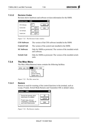 7 MINI-LINK C and MkII Terminals                 7-24




7.3.3.2      Revision Codes
             Revision shows hardware and software revision information for the SMM.




             Figure 7-32. The Revision Codes window.

             CSS Software          The version of the CSS software installed in the SMM.
             Control Unit          The version of the control unit installed in the SMM.
             SU Software           Only for SMM as protected. The version of the installed switch
                                   unit software.
             Switch Unit           Only for SMM as protected. The version of the installed switch
                                   units.

7.3.4        The Misc Menu
             The Misc (Miscellaneous) menu contains the following facilities:




             Figure 7-33. The Misc menu bar.

7.3.4.1      Restore
             Restore is used for resetting of the control functions in the terminal, such as
             Loops, P-mark, Switch Mode Remote and Transmitter Off, to default values.




             Figure 7-34. The Restore window.




                                        EN/LZT 110 5057 R2A
 