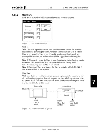 7-25                  7 MINI-LINK C and MkII Terminals



7.3.4.2   User Ports
          Each SMM is provided with two user inputs and two user outputs.




          Figure 7-35. The User Ports window.
          User In
          With User In it is possible to read user’s environmental alarms, for example a
          fire alarm or a power supply alarm. When an alarm occurs on User In ((from
          User In = 1 (open) to User In = 0 (closed)), an alarm notification will be
          displayed in the status bar and the alarm will be logged in the alarm log file.
          Note I: The severity grade for User In must be activated by the Control user in
          the Data Collection window from the Network window Config menu.
          Note I: The severity is set in MSM, not in CSS.
          Note II: Setting of User severity sets the User severity for all MINI-LINK C
          and MkII terminals in the network.
          User Out
          With User Out it is possible to activate external equipment, for example to start
          air conditioning equipment. For this purpose, the User Mode option must be set
          to Special mode. User Out set to Normal mode, can receive alarm signals from
          user inputs at the far-end terminal.
                         T e r m in a l A
                                                                                                                      7
                                                                       T e r m in a l B
          U s e r In 1
                                                                           N o rm a l                U s e r O u t1

                                                                           S p e c ia l


                         M S M                               M S M                        M S M
                          U s e r In 1                        U s e r O u t1               U s e r O u t1
                           s ta tu s                           c o n tro l                  s ta tu s

          Figure 7-36. User mode Normal or Special.




                                            EN/LZT 110 5057 R2A
 