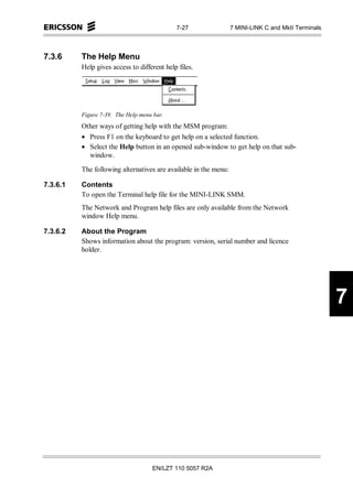 7-27                 7 MINI-LINK C and MkII Terminals



7.3.6     The Help Menu
          Help gives access to different help files.




          Figure 7-39. The Help menu bar.
          Other ways of getting help with the MSM program:
          • Press F1 on the keyboard to get help on a selected function.
          • Select the Help button in an opened sub-window to get help on that sub-
            window.

          The following alternatives are available in the menu:

7.3.6.1   Contents
          To open the Terminal help file for the MINI-LINK SMM.
          The Network and Program help files are only available from the Network
          window Help menu.

7.3.6.2   About the Program
          Shows information about the program: version, serial number and licence
          holder.




                                                                                                     7




                                    EN/LZT 110 5057 R2A
 