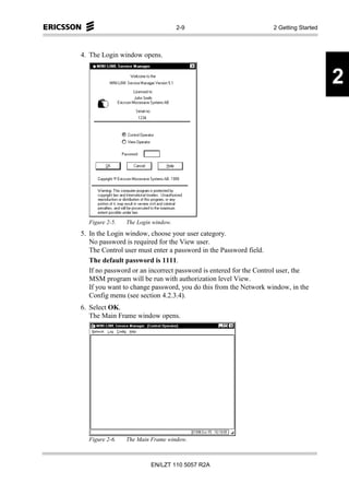 2-9                           2 Getting Started



4. The Login window opens.


                                                                                      2




  Figure 2-5.   The Login window.
5. In the Login window, choose your user category.
   No password is required for the View user.
   The Control user must enter a password in the Password field.
   The default password is 1111.
   If no password or an incorrect password is entered for the Control user, the
   MSM program will be run with authorization level View.
   If you want to change password, you do this from the Network window, in the
   Config menu (see section 4.2.3.4).
6. Select OK.
   The Main Frame window opens.




  Figure 2-6.   The Main Frame window.



                         EN/LZT 110 5057 R2A
 