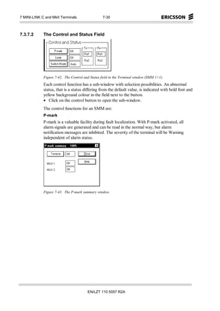 7 MINI-LINK C and MkII Terminals                  7-30



7.3.7.2      The Control and Status Field




             Figure 7-42. The Control and Status field in the Terminal window (SMM 1+1).
             Each control function has a sub-window with selection possibilities. An abnormal
             status, that is a status differing from the default value, is indicated with bold font and
             yellow background colour in the field next to the button.
             • Click on the control button to open the sub-window.
             The control functions for an SMM are:
             P-mark
             P-mark is a valuable facility during fault localization. With P-mark activated, all
             alarm signals are generated and can be read in the normal way, but alarm
             notification messages are inhibited. The severity of the terminal will be Warning
             independent of alarm status.




             Figure 7-43. The P-mark summary window.




                                        EN/LZT 110 5057 R2A
 