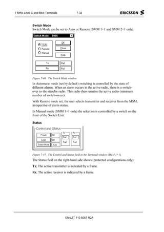 7 MINI-LINK C and MkII Terminals                  7-32



             Switch Mode
             Switch Mode can be set to Auto or Remote (SMM 1+1 and SMM 2+1 only).




             Figure 7-46. The Switch Mode window.
             In Automatic mode (set by default) switching is controlled by the state of
             different alarms. When an alarm occurs in the active radio, there is a switch-
             over to the standby radio. This radio then remains the active radio (minimum
             number of switch-overs).
             With Remote mode set, the user selects transmitter and receiver from the MSM,
             irrespective of alarm status.
             In Manual mode (SMM 1+1 only) the selection is controlled by a switch on the
             front of the Switch Unit.

             Status




             Figure 7-47. The Control and Status field in the Terminal window (SMM 1+1).
             The Status field on the right-hand side shows (protected configurations only):
             Tx; The active transmitter is indicated by a frame.
             Rx; The active receiver is indicated by a frame.




                                        EN/LZT 110 5057 R2A
 