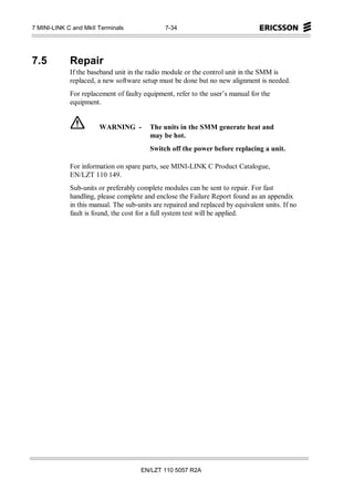 7 MINI-LINK C and MkII Terminals               7-34




7.5          Repair
             If the baseband unit in the radio module or the control unit in the SMM is
             replaced, a new software setup must be done but no new alignment is needed.
             For replacement of faulty equipment, refer to the user’s manual for the
             equipment.


                       WARNING -         The units in the SMM generate heat and
                                         may be hot.
                                         Switch off the power before replacing a unit.

             For information on spare parts, see MINI-LINK C Product Catalogue,
             EN/LZT 110 149.
             Sub-units or preferably complete modules can be sent to repair. For fast
             handling, please complete and enclose the Failure Report found as an appendix
             in this manual. The sub-units are repaired and replaced by equivalent units. If no
             fault is found, the cost for a full system test will be applied.




                                      EN/LZT 110 5057 R2A
 