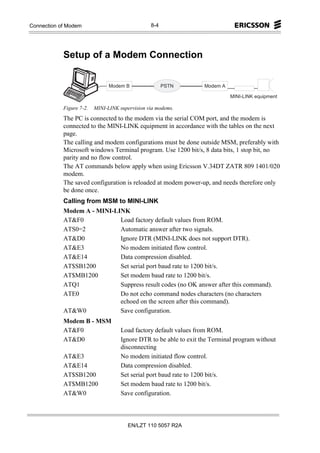 Appendices of Modem
Connection                                              8-4




            Setup of a Modem Connection


                                M o d e m   B                 P S T N   M o d e m   A

                                                                                        M IN I- L IN K e q u ip m e n t

            Figure 7-2.   MINI-LINK supervision via modems.
            The PC is connected to the modem via the serial COM port, and the modem is
            connected to the MINI-LINK equipment in accordance with the tables on the next
            page.
            The calling and modem configurations must be done outside MSM, preferably with
            Microsoft windows Terminal program. Use 1200 bit/s, 8 data bits, 1 stop bit, no
            parity and no flow control.
            The AT commands below apply when using Ericsson V.34DT ZATR 809 1401/020
            modem.
            The saved configuration is reloaded at modem power-up, and needs therefore only
            be done once.
            Calling from MSM to MINI-LINK
            Modem A - MINI-LINK
            AT&F0            Load factory default values from ROM.
            ATS0=2           Automatic answer after two signals.
            AT&D0            Ignore DTR (MINI-LINK does not support DTR).
            AT&E3            No modem initiated flow control.
            AT&E14           Data compression disabled.
            AT$SB1200        Set serial port baud rate to 1200 bit/s.
            AT$MB1200        Set modem baud rate to 1200 bit/s.
            ATQ1             Suppress result codes (no OK answer after this command).
            ATE0             Do not echo command nodes characters (no characters
                             echoed on the screen after this command).
            AT&W0            Save configuration.
            Modem B - MSM
            AT&F0                       Load factory default values from ROM.
            AT&D0                       Ignore DTR to be able to exit the Terminal program without
                                        disconnecting
            AT&E3                       No modem initiated flow control.
            AT&E14                      Data compression disabled.
            AT$SB1200                   Set serial port baud rate to 1200 bit/s.
            AT$MB1200                   Set modem baud rate to 1200 bit/s.
            AT&W0                       Save configuration.



                                                EN/LZT 110 5057 R2A
 