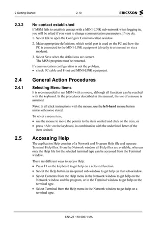 2 Getting Started                              2-10



2.3.2         No contact established
              If MSM fails to establish contact with a MINI-LINK sub-network when logging in,
              you will be asked if you want to change communication parameters. If you do;
              1. Select OK to open the Configure Communication window.
              2. Make appropriate definitions; which serial port is used on the PC and how the
                 PC is connected to the MINI-LINK equipment (directly to a terminal or via a
                 modem).
              3. Select Save when the definitions are correct.
                 The MSM program must be restarted.
              If communication configuration is not the problem,
              • check PC cable and Front end MINI-LINK equipment.


2.4           General Action Procedures
2.4.1         Selecting Menu Items
              It is recommended to run MSM with a mouse, although all functions can be reached
              with the keyboard. In the procedures described in this manual, the use of a mouse is
              assumed.
              Note: In all click instructions with the mouse, use the left-hand mouse button
              unless otherwise stated.
              To select a menu item,
              • use the mouse to move the pointer to the item wanted and click on the item, or
              • press <Alt> on the keyboard, in combination with the underlined letter of the
                item desired.

2.5           Accessing Help
              The application Help consists of a Network and Program Help file and separate
              Terminal Help files. From the Network window all Help files are available, whereas
              only the Help file for the selected terminal type can be accessed from the Terminal
              window.
              There are different ways to access Help:
              • Press F1 on the keyboard to get help on a selected function.
              • Select the Help button in an opened sub-window to get help on that sub-window.
              • Select Contents from the Help menu in the Network window to get help on the
                Network window and the program, or in the Terminal window to get help on the
                terminal type.
              • Select Terminal from the Help menu in the Network window to get help on a
                terminal type.




                                       EN/LZT 110 5057 R2A
 