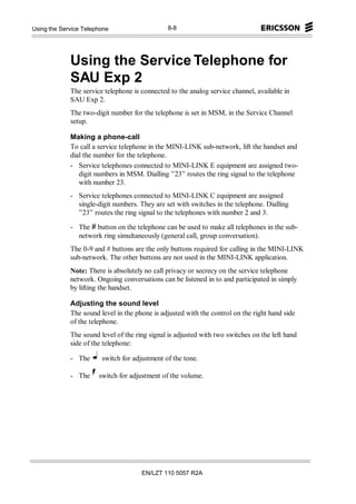 Appendices
Using the Service Telephone                    8-8




             Using the Service Telephone for
             SAU Exp 2
             The service telephone is connected to the analog service channel, available in
             SAU Exp 2.
             The two-digit number for the telephone is set in MSM, in the Service Channel
             setup.

             Making a phone-call
             To call a service telephone in the MINI-LINK sub-network, lift the handset and
             dial the number for the telephone.
             - Service telephones connected to MINI-LINK E equipment are assigned two-
                digit numbers in MSM. Dialling ”23” routes the ring signal to the telephone
                with number 23.
             - Service telephones connected to MINI-LINK C equipment are assigned
               single-digit numbers. They are set with switches in the telephone. Dialling
               ”23” routes the ring signal to the telephones with number 2 and 3.

             - The # button on the telephone can be used to make all telephones in the sub-
               network ring simultaneously (general call, group conversation).
             The 0-9 and # buttons are the only buttons required for calling in the MINI-LINK
             sub-network. The other buttons are not used in the MINI-LINK application.
             Note: There is absolutely no call privacy or secrecy on the service telephone
             network. Ongoing conversations can be listened in to and participated in simply
             by lifting the handset.

             Adjusting the sound level
             The sound level in the phone is adjusted with the control on the right hand side
             of the telephone.
             The sound level of the ring signal is adjusted with two switches on the left hand
             side of the telephone:

             - The      switch for adjustment of the tone.

             - The     switch for adjustment of the volume.




                                      EN/LZT 110 5057 R2A
 