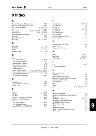 9-1                                                     Index




9 Index
A                                                                  F
Activation Progress (RSU Activation)                  4-50         Factory Setup                                 5-58; 6-23
Activation Status (RSU Activation)                    4-51         Failure Report                                       8-9
AGC Alarm Threshold                         5-21; 6-7; 7-7         Far End ID                                          5-22
AIS                                              5-9, 5-11         Far Radio ID                                   7-6, 7-21
Alarm Field                   5-33, 5-54; 6-17; 7-15, 7-29         Far SMM ID                                          7-21
Alarm History                             5-26, 5-48; 6-10         Fault Information                                    4-8
Alarm Indication Signal (AIS)                   5-57; 7-33         Find Terminal                                       4-18
Alarm Log                                             4-20         Frequency Channel Number                             7-6
Alarm Notification                                     4-7         Frequency Index                                      7-7
AM Setup                                   3-4; 5-19, 5-41
                                                                   G
B                                                                  Get Load File (RSU Load)                            4-41
Bay Alarm                                             7-4          Group Tree                                          4-15
BER Alarm                                       5-22; 6-7          Groups and Terminals                                2-14
Bit rate                                              7-6
Buffered Alarm                                 7-15, 7-29          H
                                                                   Help                                          2-10; 4-12
C                                                                  Hop Setup                                       3-9; 5-21
Close                                                              Hot Standby                               5-20, 5-42; 7-6
  the Network window                           2-21; 4-15
  the Terminal Window                                2-21          I
Communication Channels                                4-5
Communication Setup                                  5-43          IDs                                              3-3; 4-4
Configure Communication                              4-25          ID Setups, Examples                                    22
Configure Sorting                                    4-23
Control and Status Field     5-34, 5-54; 6-19; 7-16, 7-30          L
Control and Supervision System (CSS)4-3; 5-6; 5-9; 5-12, 5-15
                                                                   Licence Agreement                                     1-4
Copyright for MSM Software                            1-3
                                                                   List View                                            4-27
Cut Terminals and Groups                             4-17
                                                                   Load Progress (RSU Load)                             4-39
                                                                   Load Session Details (RSU Activation)                4-46
D                                                                  Load Status (RSU Load)                               4-40
Data Collection                                      4-24          Local Control                                        5-22
Delete Terminals and Groups                          4-17          Log                                                  4-19
Details View                                         4-27          Login                                                 2-8
                                                                   Loop                               5-35; 6-20; 7-16, 7-31
E
                                                                   M
EAC                                                   5-43
EAC ID                                           7-7; 7-21         Main Frame Window                                     4-9
EAC Port                                              5-15         Manually Enter Terminals (RSU Load)                  4-42
Excluded Units (RSU Activation)                       4-49         Merge                                                4-16
Excluded Units (RSU Load)                             4-38         MINI-LINK C Micro                               7-3, 7-11
Exit                                                               MINI-LINK E Micro Radio Unit                          6-3
  the MSM program                              2-21; 4-10          MINI-LINK E Micro, Setup                              6-7


                                                                                                                               9
  the Network Window                                 4-16          ML-C Radio, Setup                                     7-6
Expanded NCC for MINI-LINK E                         3-15          MMU                                                   5-7
                                                                   Modem Connection                                      8-3
                                                                   MSM, Program Windows Overview                        2-11
                                                                   MSM, Start                                            2-8




                                                 EN/LZT 110 5057 R2A
 