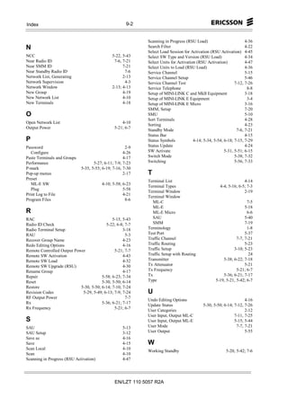 Index                                                 9-2


                                                            Scanning in Progress (RSU Load)                         4-36
N                                                           Search Filter                                           4-22
                                                            Select Load Session for Activation (RSU Activation) 4-45
NCC                                           5-22, 5-43    Select SW Type and Version (RSU Load)                   4-34
Near Radio ID                                  7-6, 7-21    Select Units for Activation (RSU Activation)            4-47
Near SMM ID                                         7-21    Select Units to Load (RSU Load)                         4-36
Near Standby Radio ID                                7-6    Service Channel                                         5-15
Network List, Generating                            2-13    Service Channel Setup                                   5-46
Network Supervision                                  4-3    Service Channel Test                              7-12, 7-26
Network Window                                2-13; 4-13    Service Telephone                                        8-8
New Group                                           4-19    Setup of MINI-LINK C and MkII Equipment                 3-18
New Network List                                    4-10    Setup of MINI-LINK E Equipment                           3-4
New Terminals                                       4-18    Setup of MINI-LINK E Micro                              3-16
                                                            SMM, Setup                                              7-20
O                                                           SMU                                                     5-10
                                                            Sort Terminals                                          4-28
Open Network List                                  4-10
                                                            Sorting                                                 4-23
Output Power                                   5-21; 6-7
                                                            Standby Mode                                       7-6, 7-21
                                                            Status Bar                                              4-15
P                                                           Status Symbols            4-14; 5-34, 5-54; 6-18; 7-15, 7-29
Password                                              2-9   Status Update                                           4-24
   Configure                                         4-26   SW Activate                                 5-31, 5-51; 6-15
Paste Terminals and Groups                           4-17   Switch Mode                                       5-38; 7-32
Performance                         5-27; 6-11; 7-9, 7-23   Switching                                         5-56; 7-33
P-mark                       5-35, 5-55; 6-19; 7-16, 7-30
Pop-up menus                                         2-17   T
Preset
                                                            Terminal List                                          4-14
   ML-E SW                              4-10; 5-58; 6-23
                                                            Terminal Types                           4-4; 5-16; 6-5; 7-3
   Plug                                             5-58
                                                            Terminal Window                                        2-19
Print Log to File                                   4-21
                                                            Terminal Window
Program Files                                        8-6
                                                               ML-C                                                 7-5
                                                               ML-E                                                5-18
R                                                              ML-E Micro                                           6-6
RAC                                           5-15, 5-43       SAU                                                 5-40
Radio ID Check                            5-22; 6-8; 7-7       SMM                                                 7-19
Radio Terminal Setup                                3-18    Terminology                                             1-8
RAU                                                  5-3    Test Port                                              5-37
Recover Group Name                                  4-23    Traffic Channel                                   7-7, 7-21
Redo Editing Options                                4-16    Traffic Routing                                        5-23
Remote Controlled Output Power                 5-21; 7-7    Traffic Setup                                   3-10; 5-23
Remote SW Activation                                4-43    Traffic Setup with Routing                               24
Remote SW Load                                      4-32    Transmitter                               5-38; 6-22; 7-18
Remote SW Upgrade (RSU)                             4-30    Tx Attenuator                                          5-21
Rename Group                                        4-17    Tx Frequency                                      5-21; 6-7
Repair                                  5-58; 6-23; 7-34    Tx                                        5-36; 6-21; 7-17
Reset                                   5-30, 5-50; 6-14    Type                                  5-19, 5-21, 5-42; 6-7
Restore                     5-30, 5-50; 6-14; 7-10, 7-24
Revision Codes               5-29, 5-49; 6-13; 7-9, 7-24    U
RF Output Power                                      7-7
                                                            Undo Editing Options                                   4-16
Rx                                      5-36; 6-21; 7-17
                                                            Update Status                  5-30, 5-50; 6-14; 7-12, 7-26
Rx Frequency                                   5-21; 6-7
                                                            User Categories                                        2-12
                                                            User Input, Output ML-C                          7-11, 7-25
S                                                           User Input, Output ML-E                          5-15; 5-44
SAU                                                 5-13    User Mode                                         7-7, 7-21
SAU Setup                                           3-12    User Output                                            5-55
Save as                                             4-16
Save                                                4-15    W
Scan Local                                          4-10
                                                            Working Standby                             5-20, 5-42; 7-6
Scan                                                4-10
Scanning in Progress (RSU Activation)               4-47




                                               EN/LZT 110 5057 R2A
 
