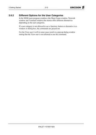 2 Getting Started                                2-12




2.6.2         Different Options for the User Categories
              In the MSM main program windows (the Main Frame window, Network
              window and Terminal window) the menus offer different alternatives
              depending on the user categories.
              If a user category is not allowed to use a function, button or alternative in a
              window or dialog box, the commands are greyed out.
              For the View user it will in some cases result in a pop-up dialog window
              stating that the View user is not allowed to use the command.




                                        EN/LZT 110 5057 R2A
 