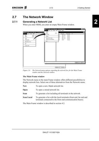 2-13                                    2 Getting Started




2.7     The Network Window
2.7.1   Generating a Network List
        When you enter MSM, you enter an empty Main Frame window.
                                                                                                          2




        Figure 2-8.   The Network menu options regarding the network list, for the Main Frame
                      window and the Network window.

        The Main Frame window
        The Network menu in the main Frame window offers different possibilities to
        display network lists. Select one of these alternatives from the Network menu:
        New                To open a new, blank network list.
        Open               To open a stored network list.
        Scan               To generate a list including all terminals in the network.
        Scan Local         To generate a list with the local terminals (front end, far end and
                           terminals connected to the front end communication buses).
        The Main Frame window is described in section 4.2.




                                     EN/LZT 110 5057 R2A
 