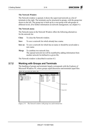 2 Getting Started                                    2-14



              The Network Window
              The Network window is opened, it shows the supervised network as a list of
              terminals to the right. The terminals can be structured in groups, with the group tree
              shown to the left. The group tree is built up by a root group with sub-groups in
              different levels. (For further information on network management, see chapter 4.)

              The Network menu
              The Network menu in the Network Window offers the following alternatives
              for the network list:
              Close         To close the Network window.
              Save          To save a network list which already has a name.
              Save as To save a network list which has no name or should be saved under a
                      new name.
              Merge         To combine two network lists.
                            The opened network list will be modified by adding information from
                            another network list defined in a given file.
              The Network window is described in section 4.3.

2.7.2         Working with Groups and Terminals
              The handling of groups and terminals largely corresponds with the Explorer of
              Microsoft Windows 95, where groups equal directories and terminals equal files.




              Figure 2-9.    The Network window with group tree and terminal list.




                                            EN/LZT 110 5057 R2A
 