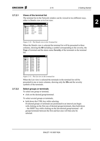 2-15                        2 Getting Started



2.7.2.1   Views of the terminal list
          The terminal list in the Network window can be viewed in two different ways,
          either in Details view or in List view:
                                                                                                  2


          Figure 2-10. The Details view in the Terminal list
          When the Details view is selected the terminal list will be presented in three
          columns, showing the ID including a symbol corresponding to the severity, the
          Type of terminal and the alarm status Severity of the terminals in the terminal
          list.




          Figure 2-11. The List view in the terminal list
          When the List view is selected the terminals in the terminal list will be
          presented in one or more columns, showing only the IDs and the severity
          symbols of the terminals.

2.7.2.2   Select groups or terminals
          To select one group or terminal,
          • click on the desired group/terminal.
          To select several groups or terminals,
          • hold down the CTRL key while selecting.
            If selected groups or terminals are positioned in an interval you begin
            with clicking on the first one of desired groups/terminals, then hold down
            – the SHIFT key while clicking on the last desired group/terminal – all
            groups/terminals between the first and last ones will then also be
            selected.




                                        EN/LZT 110 5057 R2A
 
