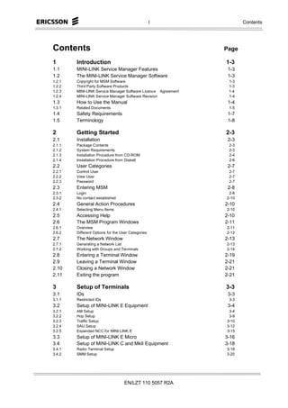 I                 Contents




Contents                                                       Page

1       Introduction                                           1-3
1.1     MINI-LINK Service Manager Features                      1-3
1.2     The MINI-LINK Service Manager Software                  1-3
1.2.1   Copyright for MSM Software                              1-3
1.2.2   Third Party Software Products                           1-3
1.2.3   MINI-LINK Service Manager Software Licence Agreement    1-4
1.2.4   MINI-LINK Service Manager Software Revision             1-4
1.3     How to Use the Manual                                   1-4
1.3.1   Related Documents                                       1-5
1.4     Safety Requirements                                     1-7
1.5     Terminology                                             1-8

2       Getting Started                                        2-3
2.1     Installation                                            2-3
2.1.1   Package Contents                                        2-3
2.1.2   System Requirements                                     2-3
2.1.3   Installation Procedure from CD-ROM                      2-4
2.1.4   Installation Procedure from Diskett                     2-6
2.2     User Categories                                         2-7
2.2.1   Control User                                            2-7
2.2.2   View User                                               2-7
2.2.3   Password                                                2-7
2.3     Entering MSM                                            2-8
2.3.1   Login                                                   2-8
2.3.2   No contact established                                 2-10
2.4     General Action Procedures                              2-10
2.4.1   Selecting Menu Items                                   2-10
2.5     Accessing Help                                         2-10
2.6     The MSM Program Windows                                2-11
2.6.1   Overview                                               2-11
2.6.2   Different Options for the User Categories              2-12
2.7     The Network Window                                     2-13
2.7.1   Generating a Network List                              2-13
2.7.2   Working with Groups and Terminals                      2-14
2.8     Entering a Terminal Window                             2-19
2.9     Leaving a Terminal Window                              2-21
2.10    Closing a Network Window                               2-21
2.11    Exiting the program                                    2-21

3       Setup of Terminals                                     3-3
3.1     IDs                                                     3-3
3.1.1   Restricted IDs                                          3-3
3.2     Setup of MINI-LINK E Equipment                          3-4
3.2.1   AM Setup                                                3-4
3.2.2   Hop Setup                                               3-9
3.2.3   Traffic Setup                                          3-10
3.2.4   SAU Setup                                              3-12
3.2.5   Expanded NCC for MINI-LINK E                           3-15
3.3     Setup of MINI-LINK E Micro                             3-16
3.4     Setup of MINI-LINK C and MkII Equipment                3-18
3.4.1   Radio Terminal Setup                                   3-18
3.4.2   SMM Setup                                              3-20




                                   EN/LZT 110 5057 R2A
 
