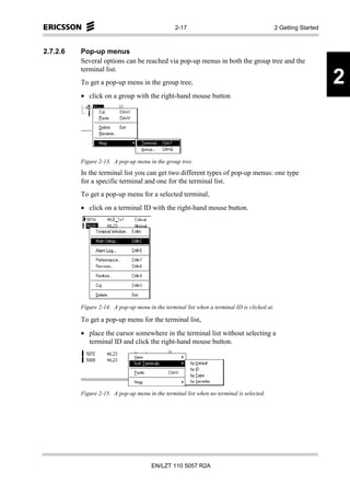 2-17                                         2 Getting Started



2.7.2.6   Pop-up menus
          Several options can be reached via pop-up menus in both the group tree and the
          terminal list.
          To get a pop-up menu in the group tree,                                                                 2
          • click on a group with the right-hand mouse button




          Figure 2-13. A pop-up menu in the group tree.
          In the terminal list you can get two different types of pop-up menus: one type
          for a specific terminal and one for the terminal list.
          To get a pop-up menu for a selected terminal,
          • click on a terminal ID with the right-hand mouse button.




          Figure 2-14. A pop-up menu in the terminal list when a terminal ID is clicked at.

          To get a pop-up menu for the terminal list,
          • place the cursor somewhere in the terminal list without selecting a
            terminal ID and click the right-hand mouse button.




          Figure 2-15. A pop-up menu in the terminal list when no terminal is selected.




                                       EN/LZT 110 5057 R2A
 