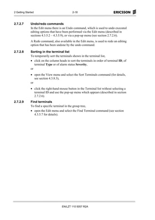 2 Getting Started                              2-18



2.7.2.7       Undo/redo commands
              In the Edit menu there is an Undo command, which is used to undo executed
              editing options that have been performed via the Edit menu (described in
              sections 4.3.5.2 – 4.3.5.9), or via a pop-up menu (see section 2.7.2.6).
              A Redo command, also available in the Edit menu, is used to redo an editing
              option that has been undone by the undo command.

2.7.2.8       Sorting in the terminal list
              To temporarily sort the terminals shown in the terminal list,
              • click on the column heads to sort the terminals in order of terminal ID, of
                 terminal Type or of alarm status Severity,
              or
              • open the View menu and select the Sort Terminals command (for details,
                 see section 4.3.8.3),
              or
              • click the right-hand mouse button in the Terminal list without selecting a
                terminal ID and use the pop-up menu which appears (described in section
                2.7.2.6).
2.7.2.9       Find terminals
              To find a specific terminal in the group tree,
              • open the Edit menu and select the Find Terminal command (see section
                4.3.5.7 for details).




                                       EN/LZT 110 5057 R2A
 