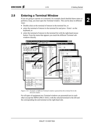 2-19                                     2 Getting Started




2.8   Entering a Terminal Window
      If you are going to operate on a terminal, for example check detailed alarm status or
      perform a loop, you must open the Terminal window. This can be done in different
      ways:
                                                                                                         2
      • Double-click on the terminal of interest in the terminal list, or
      • select the terminal of interest in the terminal list and press <Enter> on the
          keyboard, or
      • select the terminal of interest in the terminal list with the right-hand mouse
          button. From the menu that appears you reach the different Terminal sub-
          windows directly.




      Figure 2-16. Examples of different Terminal windows opened from the terminal list in the
                   Network window.
      For all types of equipment two Terminal windows are presented next to each
      other (except the MINI-LINK E SAU); with the selected terminal to the left and
      the corresponding far-end terminal on the right-hand side.




                                   EN/LZT 110 5057 R2A
 