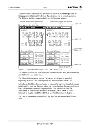 2 Getting Started                                 2-20



              There are various operation and maintenance facilities in MSM to perform on
              the equipment at terminal level when the network is run in normal operation.
              The different facilities are controlled from the Terminal window.




              Figure 2-17. The Terminal window for a MINI-LINK E Radio (1+1).
              The terminal window for each terminal is divided into two parts, the Alarm field
              and the Control and Status field.
              The Alarm field shows the alarms. Each alarm is followed by a symbol,
              depending on status. The alarm symbols are described in section 4.3.1.1.
              In the Control field an abnormal status (a status differing from the default value),
              is indicated by bold text font and yellow background colour. Each control button
              has a sub-window with selection possibilities. The control functions for
              MINI-LINK E terminals are described in chapter 5, MINI-LINK E Micro
              terminals in chapter 6 and MINI-LINK C and MkII terminals in chapter 7.
              The current status of the transmitter(s) and receiver(s) is shown in the Status
              field.




                                         EN/LZT 110 5057 R2A
 