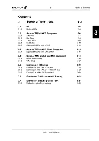 3-1           3 Setup of Terminals




Contents
3       Setup of Terminals                              3-3
3.1     IDs                                             3-3
3.1.1   Restricted IDs                                   3-3

3.2
3.2.1
        Setup of MINI-LINK E Equipment
        AM Setup
                                                        3-4
                                                         3-4
                                                                            3
3.2.2   Hop Setup                                        3-9
3.2.3   Traffic Setup                                   3-10
3.2.4   SAU Setup                                       3-12
3.2.5   Expanded NCC for MINI-LINK E                    3-15

3.3     Setup of MINI-LINK E Micro Equipment           3-16
3.3.1   Expanded NCC for MINI-LINK E Micro              3-17

3.4     Setup of MINI-LINK C and MkII Equipment        3-18
3.4.1   Radio Terminal Setup                            3-18
3.4.2   SMM Setup                                       3-20

3.5     Examples of ID Setups                          3-22
3.5.1   Example 1: A MINI-LINK E 1+0 Hop                3-22
3.5.2   Example 2: A MINI-LINK E 1+1 Hop with SAU       3-22
3.5.3   Example 3: A MINI-LINK Sub-network              3-23

3.6     Example of Traffic Setup with Routing          3-24

3.7     Example of a Routing Setup Form                3-27
3.7.1   Explanation of the Form Contents                3-28




                               EN/LZT 110 5057 R2A
 