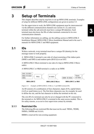 3-3                                         3 Setup of Terminals




3       Setup of Terminals
        This chapter describes step by step how to set up MINI-LINK terminals. Examples
        of setup for different MINI-LINK configurations are given in section 3.5.
        For the supervision to work, the MINI-LINK equipment must be interconnected
        via the different communication channels (see section 4.1.2), and every
        terminal within the sub-network must have a unique ID (identity). Each
        terminal must also know the IDs of other terminals connected to its own
        communication channels.
                                                                                                                     3
        For further information on cabling, see the cabling section in MINI-LINK E
        Installation Manual, MINI-LINK E Micro Installation Manual and in the user’s
        manuals for MINI-LINK C and MkII equipment.


3.1     IDs
        Within a network, every terminal must have a unique ID (identity) for the
        message router to work properly.
        A MINI-LINK E terminal is one side of a hop (consisting of the indoor parts
        (MMUs and SMUs) and outdoor parts (RAUs)) or an SAU.
        A MINI-LINK E Micro terminal is one side of a hop (a MINI-LINK E Micro
        radio).
        A MINI-LINK C or MkII terminal is a radio or an SMM.

        S A U   ID 0 0 0 1
        M M U ID 0 0 0 2                                                                             R a d io
                                  R A U              ID 0 0 0 3
         S M U                                                             S M M     ID 0 0 0 4       ID 0 0 0 5

                M IN I-L IN K E                 M IN I-L IN K E M ic r o           M IN I-L IN K C o r M k II

        Figure 3-1.      Example of MINI-LINK E, E Micro, C and MkII terminal IDs.
        An ID consists of a combination of four characters; digits (0-9), capital letters
        (A-Z) or small letters (a-z). The first three characters can, for example, be used
        to define the site, and the last character to define the terminal on the site.
        The own ID of a terminal can only be set or changed with the PC connected to
        the terminal or, for MINI-LINK E a terminal in the same access module. This is
        for safety reasons, so as not to lose supervision contact by mistake.

3.1.1   Restricted IDs
        The following IDs are restricted IDs that must not be used: TRMA, TRMB,
        SMMA, SMMB and AAAA.
        BBBB is reserved for non-existing equipment.




                                          EN/LZT 110 5057 R2A
 