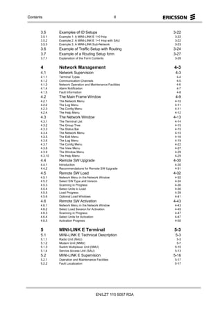 Contents                                               II



       3.5      Examples of ID Setups                           3-22
       3.5.1    Example 1: A MINI-LINK E 1+0 Hop                3-22
       3.5.2    Example 2: A MINI-LINK E 1+1 Hop with SAU       3-22
       3.5.3    Example 3: A MINI-LINK Sub-Network              3-23
       3.6      Example of Traffic Setup with Routing           3-24
       3.7      Example of a Routing Setup form                 3-27
       3.7.1    Explanation of the Form Contents                3-28


       4        Network Management                              4-3
       4.1      Network Supervision                              4-3
       4.1.1    Terminal Types                                   4-4
       4.1.2    Communication Channels                           4-5
       4.1.3    Network Operation and Maintenance Facilities     4-6
       4.1.4    Alarm Notification                               4-7
       4.1.5    Fault Information                                4-8
       4.2      The Main Frame Window                            4-9
       4.2.1    The Network Menu                                4-10
       4.2.2    The Log Menu                                    4-11
       4.2.3    The Config Menu                                 4-11
       4.2.4    The Help Menu                                   4-12
       4.3      The Network Window                              4-13
       4.3.1    The Terminal List                               4-14
       4.3.2    The Group Tree                                  4-15
       4.3.3    The Status Bar                                  4-15
       4.3.4    The Network Menu                                4-15
       4.3.5    The Edit Menu                                   4-16
       4.3.6    The Log Menu                                    4-19
       4.3.7    The Config Menu                                 4-22
       4.3.8    The View Menu                                   4-27
       4.3.9    The Window Menu                                 4-29
       4.3.10   The Help Menu                                   4-29
       4.4      Remote SW Upgrade                               4-30
       4.4.1    Introduction                                    4-30
       4.4.2    Recommendations for Remote SW Upgrade           4-31
       4.5      Remote SW Load                                  4-32
       4.5.1    Network Menu in the Network Window              4-32
       4.5.2    Select SW Type and Version                      4-34
       4.5.3    Scanning in Progress                            4-36
       4.5.4    Select Units to Load                            4-36
       4.5.5    Load Progress                                   4-39
       4.5.6    Optional Load Windows                           4-41
       4.6      Remote SW Activation                            4-43
       4.6.1    Network Menu in the Network Window              4-43
       4.6.2    Select Load Session for Activation              4-45
       4.6.3    Scanning in Progress                            4-47
       4.6.4    Select Units for Activation                     4-47
       4.6.5    Activation Progress                             4-50


       5        MINI-LINK E Terminal                            5-3
       5.1      MINI-LINK E Technical Description                5-3
       5.1.1    Radio Unit (RAU)                                 5-3
       5.1.2    Modem Unit (MMU)                                 5-7
       5.1.3    Switch Multiplexer Unit (SMU)                   5-10
       5.1.4    Service Access Unit (SAU)                       5-13
       5.2      MINI-LINK E Supervision                         5-16
       5.2.1    Operation and Maintenance Facilities            5-17
       5.2.2    Fault Localization                              5-17




                                          EN/LZT 110 5057 R2A
 