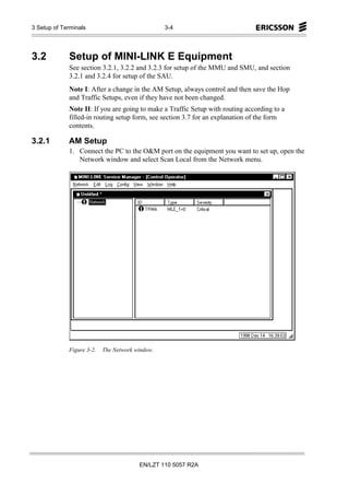 3 Setup of Terminals                             3-4




3.2          Setup of MINI-LINK E Equipment
             See section 3.2.1, 3.2.2 and 3.2.3 for setup of the MMU and SMU, and section
             3.2.1 and 3.2.4 for setup of the SAU.
             Note I: After a change in the AM Setup, always control and then save the Hop
             and Traffic Setups, even if they have not been changed.
             Note II: If you are going to make a Traffic Setup with routing according to a
             filled-in routing setup form, see section 3.7 for an explanation of the form
             contents.

3.2.1        AM Setup
             1. Connect the PC to the O&M port on the equipment you want to set up, open the
                Network window and select Scan Local from the Network menu.




             Figure 3-2.   The Network window.




                                        EN/LZT 110 5057 R2A
 