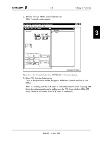 3-5                               3 Setup of Terminals




2. Double-click on TRMA in the Terminal list.
   (The Terminal window opens.)




                                                                                               3




Figure 3-3.   The Terminal window for a MINI-LINK E 1+0 terminal (default).
3. Select AM from the Setup menu.
   The AM Setup window shows the type of AMM and all units installed in this
   AMM.
   Note: If a warning that the NCC cable is connected is shown when selecting AM
   Setup, then disconnect the cable and re-open the AM Setup window. (The AM
   Setup cannot be performed if the NCC cable is connected.)




                            EN/LZT 110 5057 R2A
 